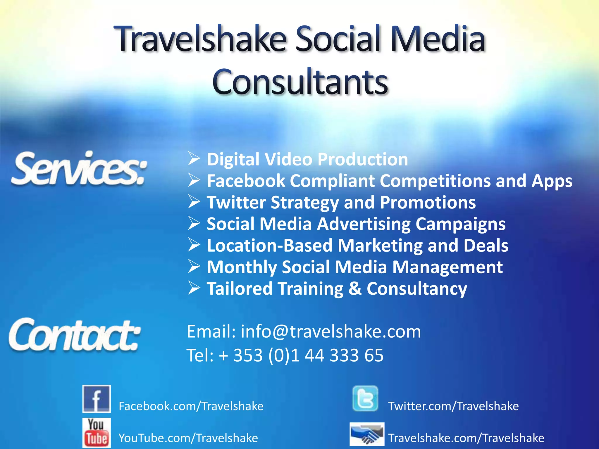  Digital Video Production
            Facebook Compliant Competitions and Apps
            Twitter Strategy and Promotions
            Social Media Advertising Campaigns
            Location-Based Marketing and Deals
            Monthly Social Media Management
            Tailored Training & Consultancy

           Email: info@travelshake.com
           Tel: + 353 (0)1 44 333 65

Facebook.com/Travelshake          Twitter.com/Travelshake

YouTube.com/Travelshake           Travelshake.com/Travelshake
 