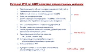 Готовый ИПП от ТАИС отвечает перечисленным условиям
1.
2.
3.
4.
5.

Реализован доступ к 5 системам резервирования + Sabre в 1 кв
Эффективные схемы поиска предложений
Собственный поиск на основе базы данных TAIS CRS
Средства анализа конверсии
Доступ к арендованным ресурсам в TAIS CRS и возможность
размещения и управления арендованными ресурсами

База клиентов с историей заказов и поддержкой B2B
Система управления лояльностью клиентов
Гибкое управление агентским сбором и другими средствами
достижения коммерческих целей
9. Разнообразные способы оплаты заказов:
ТКП, Platron, Uniteller и др.
10. Интеграция с другими провайдерами услуг:
СОФИ / Альфа-страхование / Аэроэкспресс
11. Мобильная версия ИПП

SIG23

6.
7.
8.

12. Аутсорсинг систем на вычислительном комплексе
с высокой производительностью

TAIS TravelShop

TAIS TravelShop + SIG23

 