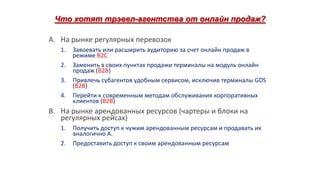 Что хотят трэвел-агентства от онлайн продаж?
A. На рынке регулярных перевозок
1.
2.
3.
4.

Завоевать или расширить аудиторию за счет онлайн продаж в
режиме B2C
Заменить в своих пунктах продажи терминалы на модуль онлайн
продаж (B2B)
Привлечь субагентов удобным сервисом, исключив терминалы GDS
(B2B)
Перейти к современным методам обслуживания корпоративных
клиентов (B2B)

B. На рынке арендованных ресурсов (чартеры и блоки на
регулярных рейсах)
1.
2.

Получить доступ к чужим арендованным ресурсам и продавать их
аналогично А.
Предоставить доступ к своим арендованным ресурсам

 