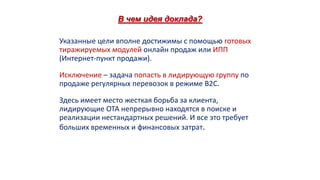В чем идея доклада?
Указанные цели вполне достижимы с помощью готовых
тиражируемых модулей онлайн продаж или ИПП
(Интернет-пункт продажи).

Исключение – задача попасть в лидирующую группу по
продаже регулярных перевозок в режиме B2C.
Здесь имеет место жесткая борьба за клиента,
лидирующие ОТА непрерывно находятся в поиске и
реализации нестандартных решений. И все это требует
больших временных и финансовых затрат.

 