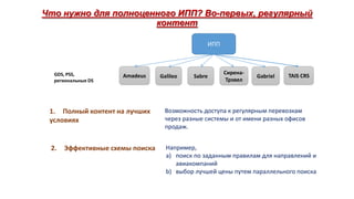 Что нужно для полноценного ИПП? Во-первых, регулярный
контент
ИПП

GDS, PSS,
региональные DS

Amadeus

Galileo

Sabre

СиренаТрэвел

Gabriel

TAIS CRS

1. Полный контент на лучших
условиях

Возможность доступа к регулярным перевозкам
через разные системы и от имени разных офисов
продаж.

2.

Например,
a) поиск по заданным правилам для направлений и
авиакомпаний
b) выбор лучшей цены путем параллельного поиска

Эффективные схемы поиска

 