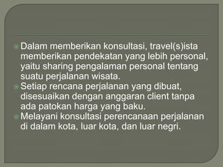 Dalammemberikankonsultasi, travel(s)istamemberikanpendekatan yang lebih personal, yaitu sharing pengalamanpersonal tentangsuatuperjalananwisata.Setiaprencanaperjalanan yang dibuat, disesuaikandengananggaran client tanpaadapatokanharga yang baku.Melayanikonsultasiperencanaanperjalanandidalamkota, luarkota, danluarnegri.