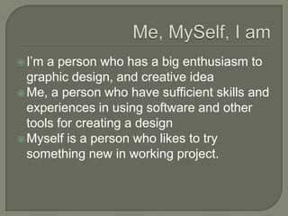 Me, MySelf, I amI’m a person who has a big enthusiasm to graphic design, and creative ideaMe, a person who have sufficient skills and experiences in using software and other tools for creating a designMyself is a person who likes to try something new in working project. 