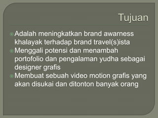 TujuanAdalahmeningkatkan brand awarnesskhalayakterhadap brand travel(s)istaMenggalipotensidanmenambahportofoliodanpengalamanyudhasebagai designer grafisMembuatsebuah video motion grafis yang akandisukaidanditontonbanyakorang
