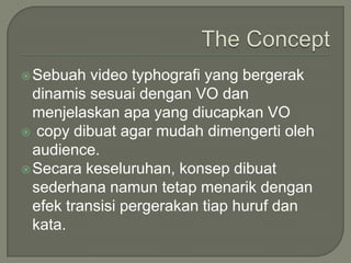 The ConceptSebuah video typhografi yang bergerakdinamissesuaidengan VO danmenjelaskanapa yang diucapkan VO copy dibuat agar mudahdimengertioleh audience.Secarakeseluruhan, konsepdibuatsederhananamuntetapmenarikdenganefektransisipergerakantiaphurufdankata.