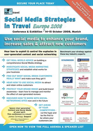 Tr
              SECURE YOUR PLACE TODAY




                                                                          Sa l S
                                                                           av


                                                                           Pa & mi
                                                                             le um
                                                                             rt
                                                                             e

                                                                                s
                                                                                of a Eu
                                                                                  th rk ro
                                                                                    M t
                                                                                    e
                                                                                      an tin pe
                                                                                        nu g 20
                                                                                          e
                                                                                          al in 0
Social Media Strategies




                                                                                                 8
in Travel Europe 2008
        Conference & Exhibition • 14-15 October 2008, Munich


Use social media to enhance your brand,
increase sales & attract new customers
Hear how to exploit & control the explosion in           Benchmark your strategy against
user-generated content and social networking             these key industry experts


  GET REaL-wORLD aDVIcE on building a
  comprehensive Social Media strategy                                                sarah Newman,
                                                              steven taylor,          Regional Vice
  INVESTIGaTE SOcIaL mEDIa maRkETING                         Senior Director
                                                           International SPG,
                                                                                  President, Commercial
                                                                                     Director, EMEA,
  STRaTEGIES and establish what works for                 Starwood Hotels &         Royal Caribbean
                                                          Resorts Worldwide       Cruises International
  your business
  FIND OuT whaT SOcIaL mEDIa cuSTOmERS
  REaLLy waNT and make sure they get it
  hEaR hOw TO uSE SOcIaL mEDIa to attract                                           Michael simon,
  and retain online customers                              steven Greenway,
                                                                                     Area Director,
                                                                                    Central Europe,
                                                           CCO, SkyEurope         Marriott International
  PROTEcT yOuR BRaND ImaGE and build brand
  awareness – learn how to manage and monitor
  the effect of user-generated reviews
  DIScOVER hOw TO wORk wITh SOcIaL
  NETwORkING SITES now and in the future                  Martin Verdon-roe,         Fredrik kinnunen,
                                                         Head of Sales, Europe,   Director of Direct Sales,
                                                             TripAdvisor             Sterling Airlines
                                    GET ahEaD
    ‘Ignore User-generated          OF yOuR
   Content and Social Media          cOmPETITORS -
         at your peril.               cut the hype and
  This conference is a must!’
                                      be the first to
   James Carmogy, Seaport
     (Attendee of Social Media in
                                     be where your          Jan oetjen, MD,          calum russell,
                                                            lastminute.com         Commercial Director,
           Travel USA’08)           customers are              Germany               EasyHotel Ltd




    OPEN NOW TO VIEW THE FULL AGENDA & SPEAKER LIST
 