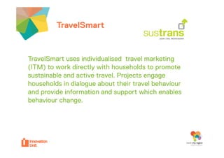 TravelSmartyour project


TravelSmart uses individualised travel marketing
  a eS a            d dua sed a e a e g
(ITM) to work directly with households to promote
sustainable and active travel. Projects engage
                                          g g
households in dialogue about their travel behaviour
and provide information and support which enables
behaviour change.
 