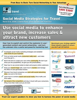 From Buzz to Buck: Turn Social Networking to Your Advantage

                                                                                             early Bird
                                                                                                        Discount
                                                                                             SAVE $30
                                                                                                      0!
                                                                                             if you regis
                                                                                                         ter
                                                                                                January 4 before
 Part of EyeforTravel’s Sales and Marketing Series                                                        , 2008


 Social Media Strategies for Travel
 March 5-6, 2008, Crowne Plaza, Union square, san Francisco



Use social media to enhance
your brand, increase sales &
attract new customers
 Hear how to exploit and control the explosion in user-                             Benchmark your strategy against
 generated content and social networking – and turn                                 these industry experts & ensure
 the unknown into a useful and powerful marketing tool                              you don’t get left behind


   Investigate social media marketing strategies and establish
   what works for your business
   Find out what social media consumers really want – and make
   sure they get it…
   Now’s the time to create your own online community. We don’t just
   show you the possibilities, we give you the practicalities...
   Hear how to use social media to retain and acquire online customers
   Keep your brand image safe. Learn how to monitor and manage
   the effect of user-generated reviews
   Discover how travel companies can work with social networking
   sites, now and in the future
   Learn how to combine search and social media. Drive traffic and
   drive sales.
   Get ahead of the competition and stay in touch with your consumers.
   (They move fast; make sure you do too!)

                                     y
        if someone in your compan
       is already working on a social                Researched and Organized by:
          media initiative, pass this
                                      y
        brochure onto them, so the
              can benefit today



Trust our expert speakers to show you how to harness the power of social media
 