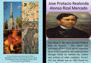 Jose Protacio Realonda
Alonso Rizal Mercado
Jose Rizal is the most traveled Filipino
hero in history. The travel and
adventure of Jose Rizal are an important
facet of his education and sophistication
through which he learned the culture
and politics of other countries. Rizal’s
first trip abroad was on 1882 bound for
Dr. Jose Rizal was died on December 30, 1896. In
Bagumbayan (Luneta), a city promenade that also served
as a killing field for those who opposed Spanish colonial
rule in the 19th century Philippines.
 