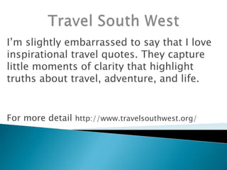 I’m slightly embarrassed to say that I love
inspirational travel quotes. They capture
little moments of clarity that highlight
truths about travel, adventure, and life.
For more detail http://www.travelsouthwest.org/
 