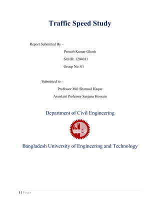 1 | P a g e
Traffic Speed Study
Report Submitted By –
Pronob Kumar Ghosh
Std ID: 1204011
Group No: 01
Submitted to –
Professor Md. Shamsul Haque
Assistant Professor Sanjana Hossain
Department of Civil Engineering
Bangladesh University of Engineering and Technology
 