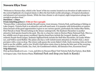 Nuwara Eliya Tour
"Welcome to Nuwara eliya, which is the 'heart' of the tea country located at an elevation of 1980 meters in
the central highlands of a tropical island, it offers the best both worlds advantages, of tropical abundance
and pleasant cool mountain climate. While the time climate is sub-tropical, night temperature plunge low
enough to produce frost."
Duration : 1 Days
From (starting price:) : US$ 217 for 2 people
"Nuwara Eliya´s attractions include the golf course, trout streams, Victoria Park, and boating or fishing on
Lake Gregory. Victoria Park is an attractive and well-used oasis. It is popular with birdwatchers at quieter
times because of the good opportunities it gives to see various species, particularly the Indian Blue Robin,
Pied Thrush or Scaly Thrush lurking in the denser undergrowth. The Kashmir Flycatcher is another
attractive bird species found in the park. The city is a base for visits to Horton Plains National Park. This is a
key wildlife area of open grassy woodland. Species found here include the Leopard, Sambar, and the
endemic Purple-faced Langur. Endemic highland birds include the Dull-blue Flycatcher, Sri Lanka White-
eye, and Yellow-eared Bulbul. The plains also has a well-visited tourist attraction at World's End, a sheer
precipice with a 1050 m drop. The return walk passes the scenic Baker's Falls. Early morning visits are best,
both to see the wildlife, and to view World's End before mists close in during the later part of the morning.
Price includes ( Driver/Guide, Tax, Fuel, Air-Conditioned vehicle, All Entrance Fees, Excursion Fees)"
Trip Itinerary
Pick up from Kandy at 6 a.m - 7 a.m, and drive to Nuwara Eliya( Visit Victoria Park,Tea Factory, Boat Ride
in Gregory Lake, Visit Horton Plains National Park and drop you back in Kandy)
 