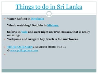 Things to do in Sri Lanka
 Water Rafting in Kitulgala
Whale watching/ Dolphin in Mirissa.
Safaris in Yala and over night on Tree Houses, that is really
amazing.
 Weligama and Arugam bay Beach is for surf lovers.
 TOUR PACKAGES and MUCH MORE visit us
@ www.philipptours.com

 