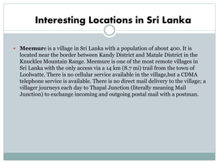Interesting Locations in Sri Lanka
 Meemure is a village in Sri Lanka with a population of about 400. It is
located near the border between Kandy District and Matale District in the
Knuckles Mountain Range. Meemure is one of the most remote villages in
Sri Lanka with the only access via a 14 km (8.7 mi) trail from the town of
Loolwatte. There is no cellular service available in the village,but a CDMA
telephone service is available. There is no direct mail delivery to the village; a
villager journeys each day to Thapal Junction (literally meaning Mail
Junction) to exchange incoming and outgoing postal mail with a postman.
 