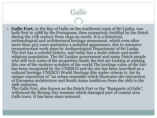 Galle
 Galle Fort, in the Bay of Galle on the southwest coast of Sri Lanka, was
built first in 1588 by the Portuguese, then extensively fortified by the Dutch
during the 17th century from 1649 on wards. It is a historical,
archaeological and architectural heritage monument, which even after
more than 423 years maintains a polished appearance, due to extensive
reconstruction work done by Archaeological Department of Sri Lanka.
The fort has a colorful history, and today has a multi-ethnic and multi-
religious population. The Sri Lankan government and many Dutch people
who still own some of the properties inside the fort are looking at making
this one of the modern wonders of the world.The heritage value of the fort
has been recognized by the UNESCO and the site has been inscribed as a
cultural heritage UNESCO World Heritage Site under criteria iv, for its
unique exposition of "an urban ensemble which illustrates the interaction
of European architecture and South Asian traditions from the 16th to the
19th centuries.
The Galle Fort, also known as the Dutch Fort or the "Ramparts of Galle",
withstood the Boxing Day tsunami which damaged part of coastal area
Galle town. It has been since restored.
 
