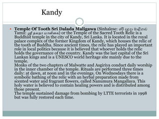 Kandy
 Temple Of Tooth Sri Dalada Maligawa (Sinhalese: ශ්රී දළදා මාළිගාව
Tamil: ஸ்ரீ தலதா மாளிகை) or the Temple of the Sacred Tooth Relic is a
Buddhist temple in the city of Kandy, Sri Lanka. It is located in the royal
palace complex of the former Kingdom of Kandy, which houses the relic of
the tooth of Buddha. Since ancient times, the relic has played an important
role in local politics because it is believed that whoever holds the relic
holds the governance of the country. Kandy was the last capital of the Sri
Lankan kings and is a UNESCO world heritage site mainly due to the
temple.
Monks of the two chapters of Malwatte and Asgiriya conduct daily worship
in the inner chamber of the temple. Rituals are performed three times
daily: at dawn, at noon and in the evenings. On Wednesdays there is a
symbolic bathing of the relic with an herbal preparation made from
scented water and fragrant flowers, called Nanumura Mangallaya. This
holy water is believed to contain healing powers and is distributed among
those present.
The temple sustained damage from bombing by LTTE terrorists in 1998
but was fully restored each time.
 
