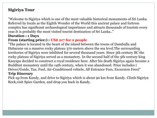 Sigiriya Tour
"Welcome to Sigiriya which is one of the most valuable historical monuments of Sri Lanka.
Referred by locals as the Eighth Wonder of the World this ancient palace and fortress
complex has significant archaeological importance and attracts thousands of tourists every
year.It is probably the most visited tourist destination of Sri Lanka.."
Duration : 1 Days
From (starting price:) : US$ 217 for 2 people
"The palace is located in the heart of the island between the towns of Dambulla and
Habarane on a massive rocky plateau 370 meters above the sea level.The surrounding
territories of Sigiriya were inhibited for several thousand years. Since 3th century BC the
rocky plateau of Sigiriya served as a monastery. In the second half of the 5th century king
Kasyapa decided to construct a royal residence here. After his death Sigiriya again became a
Buddhist monastery until the 14th century, when it was abandoned. Price includes (
Driver/Guide, Tax, Fuel, Air-Conditioned vehicle, All Entrance Fees, Excursion Fees)"
Trip Itinerary
Pick up from Kandy, and drive to Sigiriya which is about 90 km from Kandy. Climb Sigiriya
Rock,visit Spice Garden, and drop you back in Kandy.
 