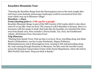 Knuckles Mountain Tour
"Entering the Knuckles Range from the Hunnasgiriya town is the most sought after
trail since some fantastic picturesque landscapes could be encountered from this
route which runs up to Meemure village"
Duration : 1 Days
From (starting price:) : US$ 139 for 2 people
Knuckles Mountain Range is part of the Hill Country of Sri Lanka which is also above
3000 Ft or 915 Mts. from sea level .The reason to call it Knuckles is because, there is a
mountain with five peaks in itself, that looks like the knuckles of a clenched fist when
seen from Kandy area. Price includes ( Driver/Guide, Tax, Fuel, Air-Conditioned
vehicle, All Entrance Fees, Excursion Fees)
Trip Itinerary
"Starting from Kandy Town. Pick up time is at 6a.m- 8a.m, travelling along A26 Main
Road to Padiyatalawa, one has to pass Kundasale, Digana,Teldeniya,
Medamahanuwara and at Hunnasgiriya town, turning to left and proceeding along
the road running through Deanston to Meemure. On this route the traveller comes
across the Deanston Conservation Centre of the Forest Department, where the trail to
Mini World's End starts. Drop you back in Kandy."
 