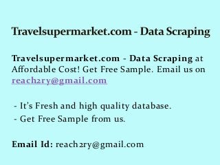 Travelsupermarket.com - Data Scraping at
Affordable Cost! Get Free Sample. Email us on
reach2ry@gmail.com
- It’s Fresh and high quality database.
- Get Free Sample from us.
Email Id: reach2ry@gmail.com
 