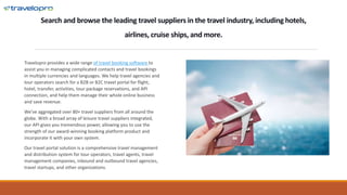 Search and browse the leading travel suppliers in the travel industry, including hotels,
airlines, cruise ships, and more.
Travelopro provides a wide range of travel booking software to
assist you in managing complicated contacts and travel bookings
in multiple currencies and languages. We help travel agencies and
tour operators search for a B2B or B2C travel portal for flight,
hotel, transfer, activities, tour package reservations, and API
connection, and help them manage their whole online business
and save revenue.
We've aggregated over 80+ travel suppliers from all around the
globe. With a broad array of leisure travel suppliers integrated,
our API gives you tremendous power, allowing you to use the
strength of our award-winning booking platform product and
incorporate it with your own system.
Our travel portal solution is a comprehensive travel management
and distribution system for tour operators, travel agents, travel
management companies, inbound and outbound travel agencies,
travel startups, and other organizations.
 