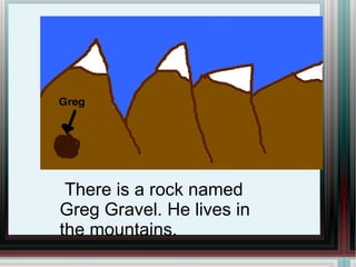 There is a rock named Greg Gravel. He lives in the mountains.  