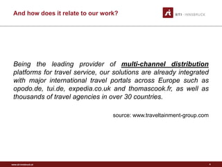 www.sti-innsbruck.at
And how does it relate to our work?
Being the leading provider of multi-channel distribution
platforms for travel service, our solutions are already integrated
with major international travel portals across Europe such as
opodo.de, tui.de, expedia.co.uk and thomascook.fr, as well as
thousands of travel agencies in over 30 countries.
source: www.traveltainment-group.com
4
 