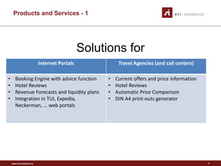 www.sti-innsbruck.at
Products and Services - 1
Solutions for
5
Internet Portals Travel Agencies (and call centers)
• Booking Engine with advice function
• Hotel Reviews
• Revenue Forecasts and liquidity plans
• Integration in TUI, Expedia,
Neckerman, … web portals
• Current offers and price information
• Hotel Reviews
• Automatic Price Comparison
• DIN A4 print-outs generator
 