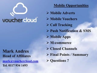 Mobile Opportunities       Mobile Opportunities

                         Mobile Adverts
                         Mobile Vouchers
                         Call Tracking
                         Push Notification & SMS
                         Mobile Apps
                         M-commerce
                         Closed Channels
Mark Andres
Head of Affiliates       Final Points / Summary
mark@vouchercloud.com    Questions ?
Tel. 0117 934 1493
 