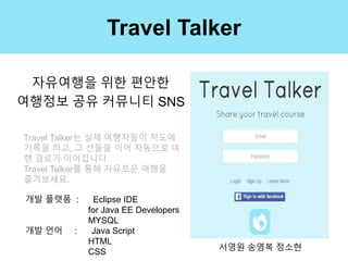Travel Talker
자유여행을 위한 편안한
여행정보 공유 커뮤니티 SNS
서영원 송영복 정소현
개발 플랫폼 : Eclipse IDE
for Java EE Developers
MYSQL
개발 언어 : Java Script
HTML
CSS
Travel Talker는 실제 여행자들이 지도에
기록을 하고, 그 선들을 이어 자동으로 여
행 경로가 이어집니다.
Travel Talker를 통해 자유로운 여행을
즐겨보세요.
 