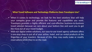 What Travel Software and Technology Platforms Does Travelopro Use?
• When it comes to technology, we look for the best solutions that will help
your company grow and provide the features and capabilities you want.
Travelopro provides a highly efficient and cost-effective business-to-business
travel solution because we care about your bottom line and want you to get
the most out of your travel budget.
• With our digital online solutions, our easy-to-use travel agency software offers
a one-stop shop to put all of your airline, hotel, and car rental products at the
fingertips of your travelers. Because of this, they may easily make or modify
reservations while they're on the road.
 