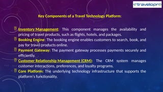 Key Components of a Travel Technology Platform:
 Inventory Management: This component manages the availability and
pricing of travel products, such as flights, hotels, and packages.
 Booking Engine: The booking engine enables customers to search, book, and
pay for travel products online.
 Payment Gateway: The payment gateway processes payments securely and
efficiently.
 Customer Relationship Management (CRM): The CRM system manages
customer interactions, preferences, and loyalty programs.
 Core Platform: The underlying technology infrastructure that supports the
platform's functionality.
 