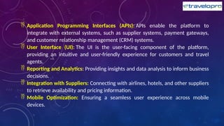  Application Programming Interfaces (APIs): APIs enable the platform to
integrate with external systems, such as supplier systems, payment gateways,
and customer relationship management (CRM) systems.
 User Interface (UI): The UI is the user-facing component of the platform,
providing an intuitive and user-friendly experience for customers and travel
agents.
 Reporting and Analytics: Providing insights and data analysis to inform business
decisions.
 Integration with Suppliers: Connecting with airlines, hotels, and other suppliers
to retrieve availability and pricing information.
 Mobile Optimization: Ensuring a seamless user experience across mobile
devices.
 