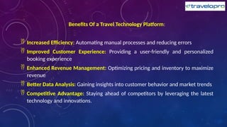 Benefits Of a Travel Technology Platform:
 Increased Efficiency: Automating manual processes and reducing errors
 Improved Customer Experience: Providing a user-friendly and personalized
booking experience
 Enhanced Revenue Management: Optimizing pricing and inventory to maximize
revenue
 Better Data Analysis: Gaining insights into customer behavior and market trends
 Competitive Advantage: Staying ahead of competitors by leveraging the latest
technology and innovations.
 