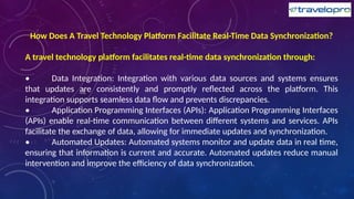 How Does A Travel Technology Platform Facilitate Real-Time Data Synchronization?
A travel technology platform facilitates real-time data synchronization through:
• Data Integration: Integration with various data sources and systems ensures
that updates are consistently and promptly reflected across the platform. This
integration supports seamless data flow and prevents discrepancies.
• Application Programming Interfaces (APIs): Application Programming Interfaces
(APIs) enable real-time communication between different systems and services. APIs
facilitate the exchange of data, allowing for immediate updates and synchronization.
• Automated Updates: Automated systems monitor and update data in real time,
ensuring that information is current and accurate. Automated updates reduce manual
intervention and improve the efficiency of data synchronization.
 
