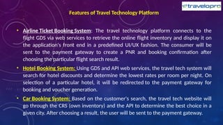 Features of Travel Technology Platform
• Airline Ticket Booking System: The travel technology platform connects to the
flight GDS via web services to retrieve the online flight inventory and display it on
the application's front end in a predefined UI/UX fashion. The consumer will be
sent to the payment gateway to create a PNR and booking confirmation after
choosing the particular flight search result.
• Hotel Booking System: Using GDS and API web services, the travel tech system will
search for hotel discounts and determine the lowest rates per room per night. On
selection of a particular hotel, it will be redirected to the payment gateway for
booking and voucher generation.
• Car Booking System: Based on the customer's search, the travel tech website will
go through the CRS (own inventory) and the API to determine the best choice in a
given city. After choosing a result, the user will be sent to the payment gateway.
 