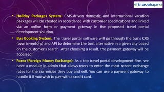 • Holiday Packages System: CMS-driven domestic and international vacation
packages will be created in accordance with customer specifications and linked
via an online form or payment gateway in the proposed travel portal
development solution.
• Bus Booking System: The travel portal software will go through the bus's CRS
(own inventory) and API to determine the best alternative in a given city based
on the customer's search. After choosing a result, the payment gateway will be
accessed.
• Forex (Foreign Money Exchange): As a top travel portal development firm, we
have a module in admin that allows users to enter the most recent exchange
rates for the currencies they buy and sell. You can use a payment gateway to
handle it if you wish to pay with a credit card.
 