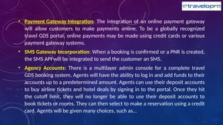 • Payment Gateway Integration: The integration of an online payment gateway
will allow customers to make payments online. To be a globally recognized
travel GDS portal, online payments may be made using credit cards or various
payment gateway systems.
• SMS Gateway Incorporation: When a booking is confirmed or a PNR is created,
the SMS API will be integrated to send the customer an SMS.
• Agency Accounts: There is a multilayer admin console for a complete travel
GDS booking system. Agents will have the ability to log in and add funds to their
accounts up to a predetermined amount. Agents can use their deposit accounts
to buy airline tickets and hotel deals by signing in to the portal. Once they hit
the cutoff limit, they will no longer be able to use their deposit accounts to
book tickets or rooms. They can then select to make a reservation using a credit
card. Agents will be given many choices, such as...
 