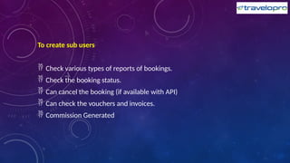 To create sub users
 Check various types of reports of bookings.
 Check the booking status.
 Can cancel the booking (if available with API)
 Can check the vouchers and invoices.
 Commission Generated
 