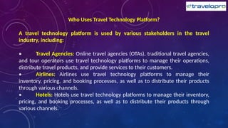 Who Uses Travel Technology Platform?
A travel technology platform is used by various stakeholders in the travel
industry, including:
• Travel Agencies: Online travel agencies (OTAs), traditional travel agencies,
and tour operators use travel technology platforms to manage their operations,
distribute travel products, and provide services to their customers.
• Airlines: Airlines use travel technology platforms to manage their
inventory, pricing, and booking processes, as well as to distribute their products
through various channels.
• Hotels: Hotels use travel technology platforms to manage their inventory,
pricing, and booking processes, as well as to distribute their products through
various channels.
 