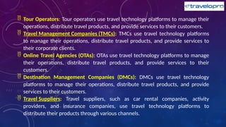  Tour Operators: Tour operators use travel technology platforms to manage their
operations, distribute travel products, and provide services to their customers.
 Travel Management Companies (TMCs): TMCs use travel technology platforms
to manage their operations, distribute travel products, and provide services to
their corporate clients.
 Online Travel Agencies (OTAs): OTAs use travel technology platforms to manage
their operations, distribute travel products, and provide services to their
customers.
 Destination Management Companies (DMCs): DMCs use travel technology
platforms to manage their operations, distribute travel products, and provide
services to their customers.
 Travel Suppliers: Travel suppliers, such as car rental companies, activity
providers, and insurance companies, use travel technology platforms to
distribute their products through various channels.
 