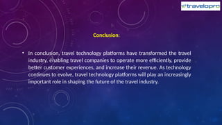 Conclusion:
• In conclusion, travel technology platforms have transformed the travel
industry, enabling travel companies to operate more efficiently, provide
better customer experiences, and increase their revenue. As technology
continues to evolve, travel technology platforms will play an increasingly
important role in shaping the future of the travel industry.
 