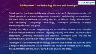 Build GenNext Travel Technology Platform with Travelopro
• Travelopro has revolutionized the way software solutions for businesses are started!
Travelopro stands as a seasoned provider, committed to delivering custom software
solutions. With expertise encompassing web and mobile app design, development,
and harnessing cutting-edge technology, Travelopro promotes business
transformation across the globe.
• Through our adept product engineering, we enable clients to overcome obstacles
with customized software solutions, aligning precisely with their unique problem
statements. Combining innovation and precision, Travelopro paves the way for
optimal business outcomes in today’s dynamic digital landscape.
• Travelopro is a one-stop travel technology platform that enables the ability to book
a range of travel products via an intuitive and integrated interface such as flights,
hotels, transfers, car hire, tours, trains, buses, cruises, and more.
 