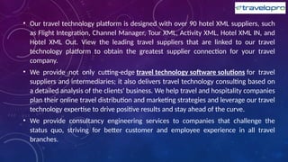• Our travel technology platform is designed with over 90 hotel XML suppliers, such
as Flight Integration, Channel Manager, Tour XML, Activity XML, Hotel XML IN, and
Hotel XML Out. View the leading travel suppliers that are linked to our travel
technology platform to obtain the greatest supplier connection for your travel
company.
• We provide not only cutting-edge travel technology software solutions for travel
suppliers and intermediaries; it also delivers travel technology consulting based on
a detailed analysis of the clients' business. We help travel and hospitality companies
plan their online travel distribution and marketing strategies and leverage our travel
technology expertise to drive positive results and stay ahead of the curve.
• We provide consultancy engineering services to companies that challenge the
status quo, striving for better customer and employee experience in all travel
branches.
 