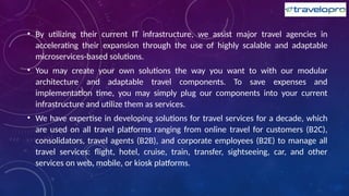 • By utilizing their current IT infrastructure, we assist major travel agencies in
accelerating their expansion through the use of highly scalable and adaptable
microservices-based solutions.
• You may create your own solutions the way you want to with our modular
architecture and adaptable travel components. To save expenses and
implementation time, you may simply plug our components into your current
infrastructure and utilize them as services.
• We have expertise in developing solutions for travel services for a decade, which
are used on all travel platforms ranging from online travel for customers (B2C),
consolidators, travel agents (B2B), and corporate employees (B2E) to manage all
travel services: flight, hotel, cruise, train, transfer, sightseeing, car, and other
services on web, mobile, or kiosk platforms.
 