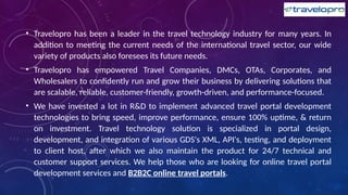 • Travelopro has been a leader in the travel technology industry for many years. In
addition to meeting the current needs of the international travel sector, our wide
variety of products also foresees its future needs.
• Travelopro has empowered Travel Companies, DMCs, OTAs, Corporates, and
Wholesalers to confidently run and grow their business by delivering solutions that
are scalable, reliable, customer-friendly, growth-driven, and performance-focused.
• We have invested a lot in R&D to implement advanced travel portal development
technologies to bring speed, improve performance, ensure 100% uptime, & return
on investment. Travel technology solution is specialized in portal design,
development, and integration of various GDS's XML, API's, testing, and deployment
to client host, after which we also maintain the product for 24/7 technical and
customer support services. We help those who are looking for online travel portal
development services and B2B2C online travel portals.
 