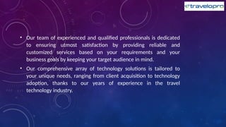• Our team of experienced and qualified professionals is dedicated
to ensuring utmost satisfaction by providing reliable and
customized services based on your requirements and your
business goals by keeping your target audience in mind.
• Our comprehensive array of technology solutions is tailored to
your unique needs, ranging from client acquisition to technology
adoption, thanks to our years of experience in the travel
technology industry.
 