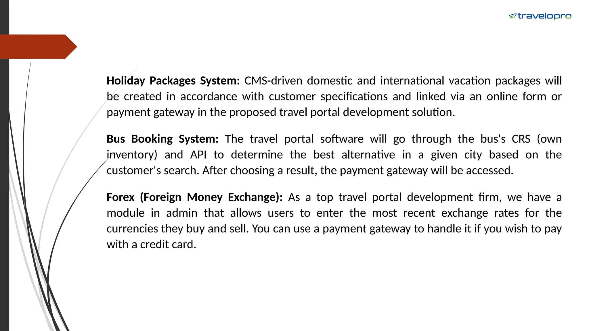 Holiday Packages System: CMS-driven domestic and international vacation packages will
be created in accordance with customer specifications and linked via an online form or
payment gateway in the proposed travel portal development solution.
Bus Booking System: The travel portal software will go through the bus's CRS (own
inventory) and API to determine the best alternative in a given city based on the
customer's search. After choosing a result, the payment gateway will be accessed.
Forex (Foreign Money Exchange): As a top travel portal development firm, we have a
module in admin that allows users to enter the most recent exchange rates for the
currencies they buy and sell. You can use a payment gateway to handle it if you wish to pay
with a credit card.
 