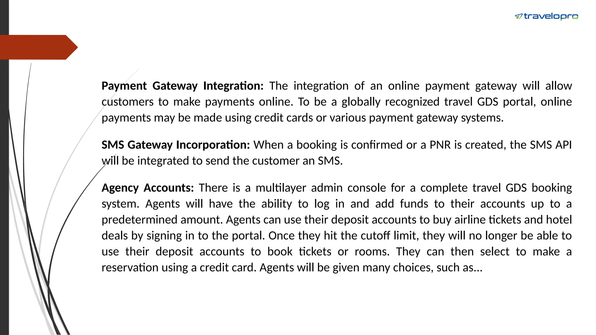 Payment Gateway Integration: The integration of an online payment gateway will allow
customers to make payments online. To be a globally recognized travel GDS portal, online
payments may be made using credit cards or various payment gateway systems.
SMS Gateway Incorporation: When a booking is confirmed or a PNR is created, the SMS API
will be integrated to send the customer an SMS.
Agency Accounts: There is a multilayer admin console for a complete travel GDS booking
system. Agents will have the ability to log in and add funds to their accounts up to a
predetermined amount. Agents can use their deposit accounts to buy airline tickets and hotel
deals by signing in to the portal. Once they hit the cutoff limit, they will no longer be able to
use their deposit accounts to book tickets or rooms. They can then select to make a
reservation using a credit card. Agents will be given many choices, such as...
 