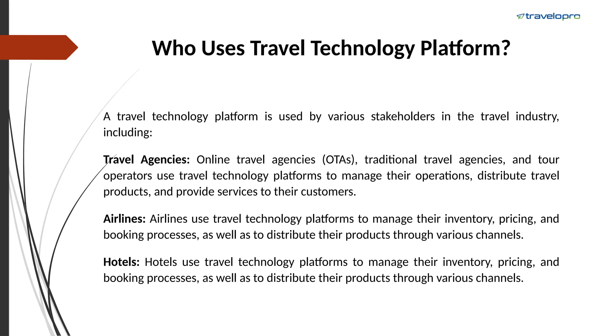 Who Uses Travel Technology Platform?
A travel technology platform is used by various stakeholders in the travel industry,
including:
Travel Agencies: Online travel agencies (OTAs), traditional travel agencies, and tour
operators use travel technology platforms to manage their operations, distribute travel
products, and provide services to their customers.
Airlines: Airlines use travel technology platforms to manage their inventory, pricing, and
booking processes, as well as to distribute their products through various channels.
Hotels: Hotels use travel technology platforms to manage their inventory, pricing, and
booking processes, as well as to distribute their products through various channels.
 