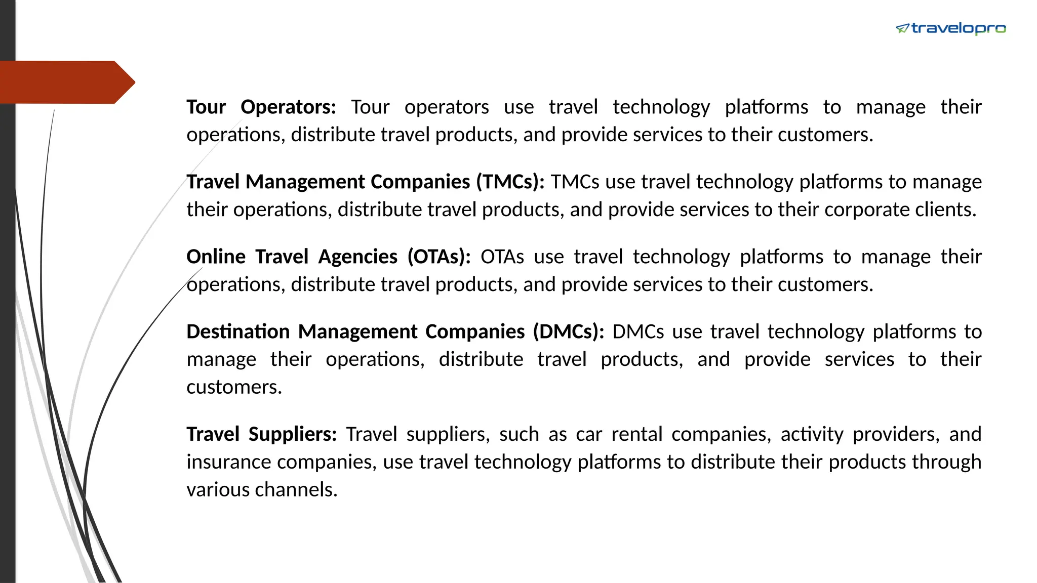 Tour Operators: Tour operators use travel technology platforms to manage their
operations, distribute travel products, and provide services to their customers.
Travel Management Companies (TMCs): TMCs use travel technology platforms to manage
their operations, distribute travel products, and provide services to their corporate clients.
Online Travel Agencies (OTAs): OTAs use travel technology platforms to manage their
operations, distribute travel products, and provide services to their customers.
Destination Management Companies (DMCs): DMCs use travel technology platforms to
manage their operations, distribute travel products, and provide services to their
customers.
Travel Suppliers: Travel suppliers, such as car rental companies, activity providers, and
insurance companies, use travel technology platforms to distribute their products through
various channels.
 